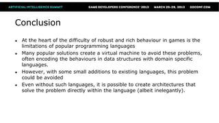 Conclusion
●   At the heart of the difficulty of robust and rich behaviour in games is the
    limitations of popular programming languages
●   Many popular solutions create a virtual machine to avoid these problems,
    often encoding the behaviours in data structures with domain specific
    languages.
●   However, with some small additions to existing languages, this problem
    could be avoided
●   Even without such languages, it is possible to create architectures that
    solve the problem directly within the language (albeit inelegantly).
 