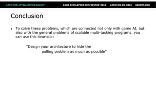 Conclusion
●   To solve these problems, which are connected not only with game AI, but
    also with the general problems of scalable multi-tasking programs, you
    can use this heuristic:

         "Design your architecture to hide the
                 polling problem as much as possible"
 