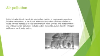 Air pollution
Is the introduction of chemicals, particulate matter, or microscopic organisms
into the atmosphere; in particular, when concentrations of those substances
cause adverse metabolic change to humans or other species. The most common
and widespread air pollutants include carbon monoxide, sulfur dioxide, nitrogen
oxides and particulate matter.

 