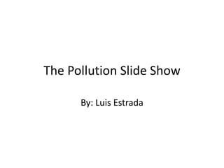 The Pollution Slide Show By: Luis Estrada 