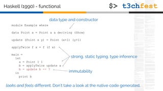 module Example where
data Point a = Point a a deriving (Show)
update (Point x y) = Point (x+1) (y+1)
applyTwice f x = f (f x)
main =
let
a = Point 1 1
b = applyTwice update a
b = update b -- ?
in
print b
Haskell (1990) - functional
data type and constructor
strong, static typing, type inference
looks and feels different. Don’t take a look at the native code generated.
immutability
 