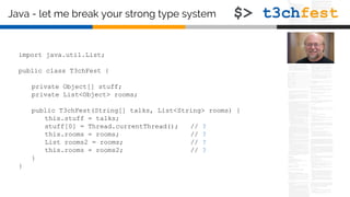 Java - let me break your strong type system
import java.util.List;
public class T3chFest {
private Object[] stuff;
private List<Object> rooms;
public T3chFest(String[] talks, List<String> rooms) {
this.stuff = talks;
stuff[0] = Thread.currentThread(); // ?
this.rooms = rooms; // ?
List rooms2 = rooms; // ?
this.rooms = rooms2; // ?
}
}
 