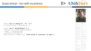 scala> val a = Array("a", "b", "c")
a: Array[String] = Array(a, b, c)
scala> val b: Array[Object] = a
<console>:11: error: type mismatch;
found : Array[String]
required: Array[Object]
Note: String <: Object, but class Array is invariant in type T.
Scala (2003) - fun with invariance
 