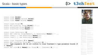 scala> class Animal;
scala> class Mammal extends Animal;
scala> class Human extends Mammal;
scala> class Group[ +A]
scala> def sizeof(g: Group[ Animal]) = ...
scala> sizeof(new Group[ Animal]())
scala> sizeof(new Group[ Mammal]())
scala> class Veterinary[ -A]
scala> def treat(g: Group[Mammal], v: Veterinary[ Mammal]) = ...
scala> treat(..., new Veterinary[ Mammal]())
scala> treat(..., new Veterinary[ Animal]())
scala> class Treatment[ T <: Mammal]
scala> def cure[B](x: Group[ B]) : Treatment[ B] = …
error: type arguments [B] do not conform to class Treatment's type parameter bounds [T
<: Mammal]
scala> def cure[ B <: Mammal](x: Group[B]) : Treatment[ B] = ...
Scala - basic types
 