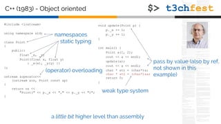 C++ (1983) - Object oriented
#include <iostream>
using namespace std;
class Point
{
public:
float _x, _y;
Point(float x, float y)
: _x(x), _y(y) {}
};
ostream &operator<<
(ostream &os, Point const &p)
{
return os <<
"Point(" << p._x << "," << p._y << ")";
}
void update(Point p) {
p._x += 1;
p._y += 1;
}
int main() {
Point a(1, 2);
cout << a << endl;
update(a);
cout << a << endl;
char * str = (char*)a;
char * st2 = (char*)&a;
return 0;
}
static typing
pass by value (also by ref,
not shown in this
example)
a little bit higher level than assembly
weak type system
namespaces
(operator) overloading
 