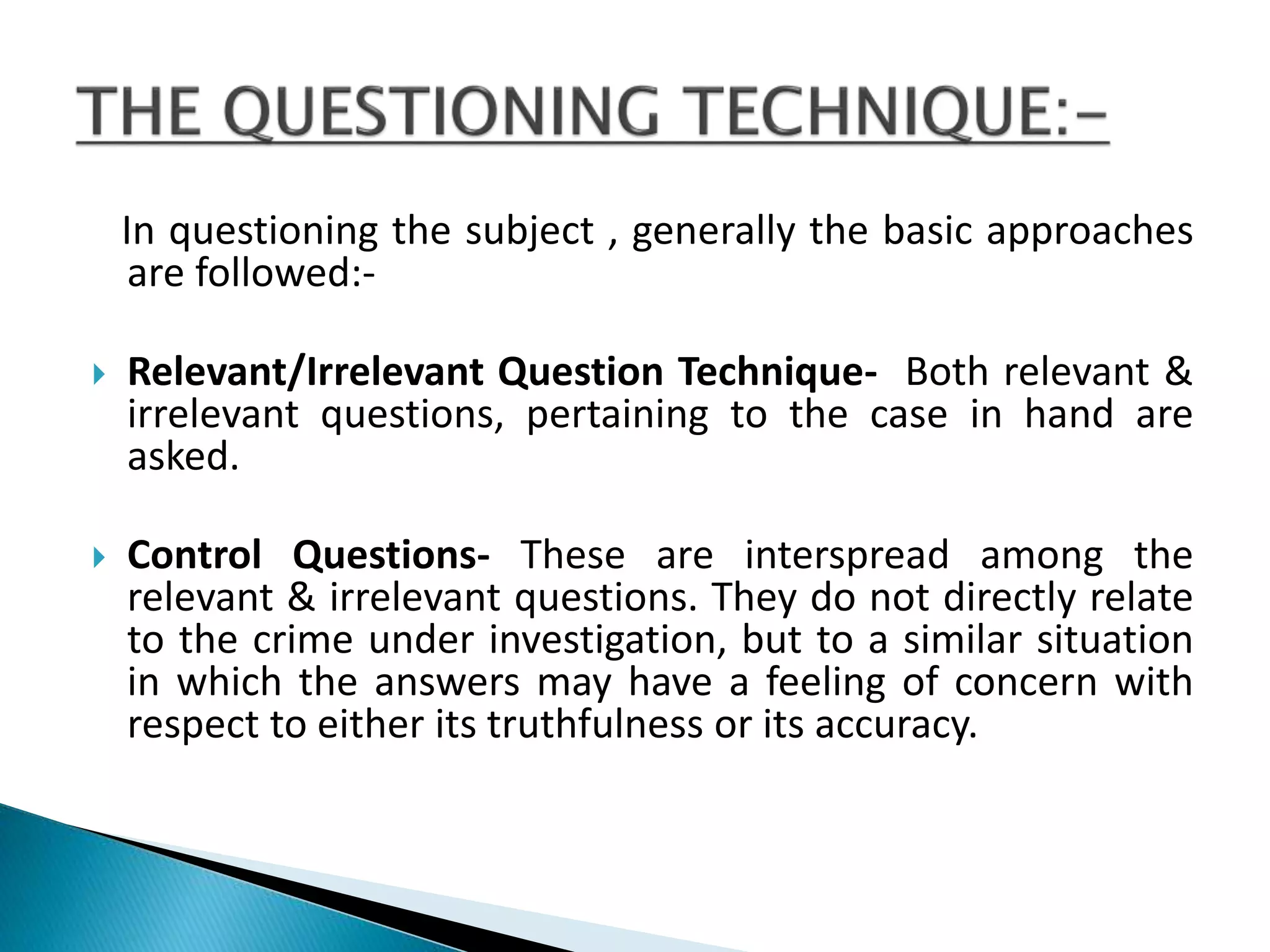 In questioning the subject , generally the basic approaches
are followed:-
 Relevant/Irrelevant Question Technique- Both relevant &
irrelevant questions, pertaining to the case in hand are
asked.
 Control Questions- These are interspread among the
relevant & irrelevant questions. They do not directly relate
to the crime under investigation, but to a similar situation
in which the answers may have a feeling of concern with
respect to either its truthfulness or its accuracy.
 