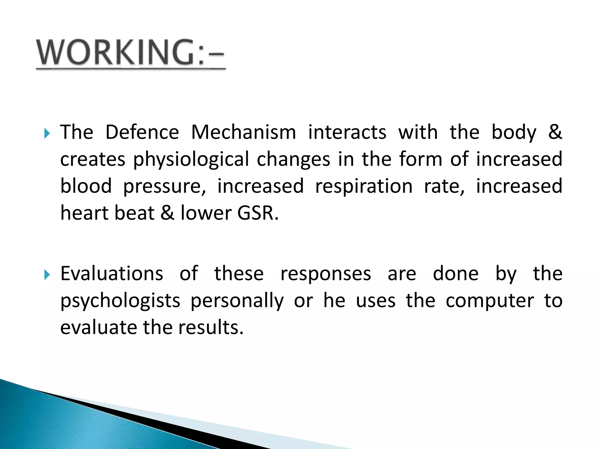  The Defence Mechanism interacts with the body &
creates physiological changes in the form of increased
blood pressure, increased respiration rate, increased
heart beat & lower GSR.
 Evaluations of these responses are done by the
psychologists personally or he uses the computer to
evaluate the results.
 