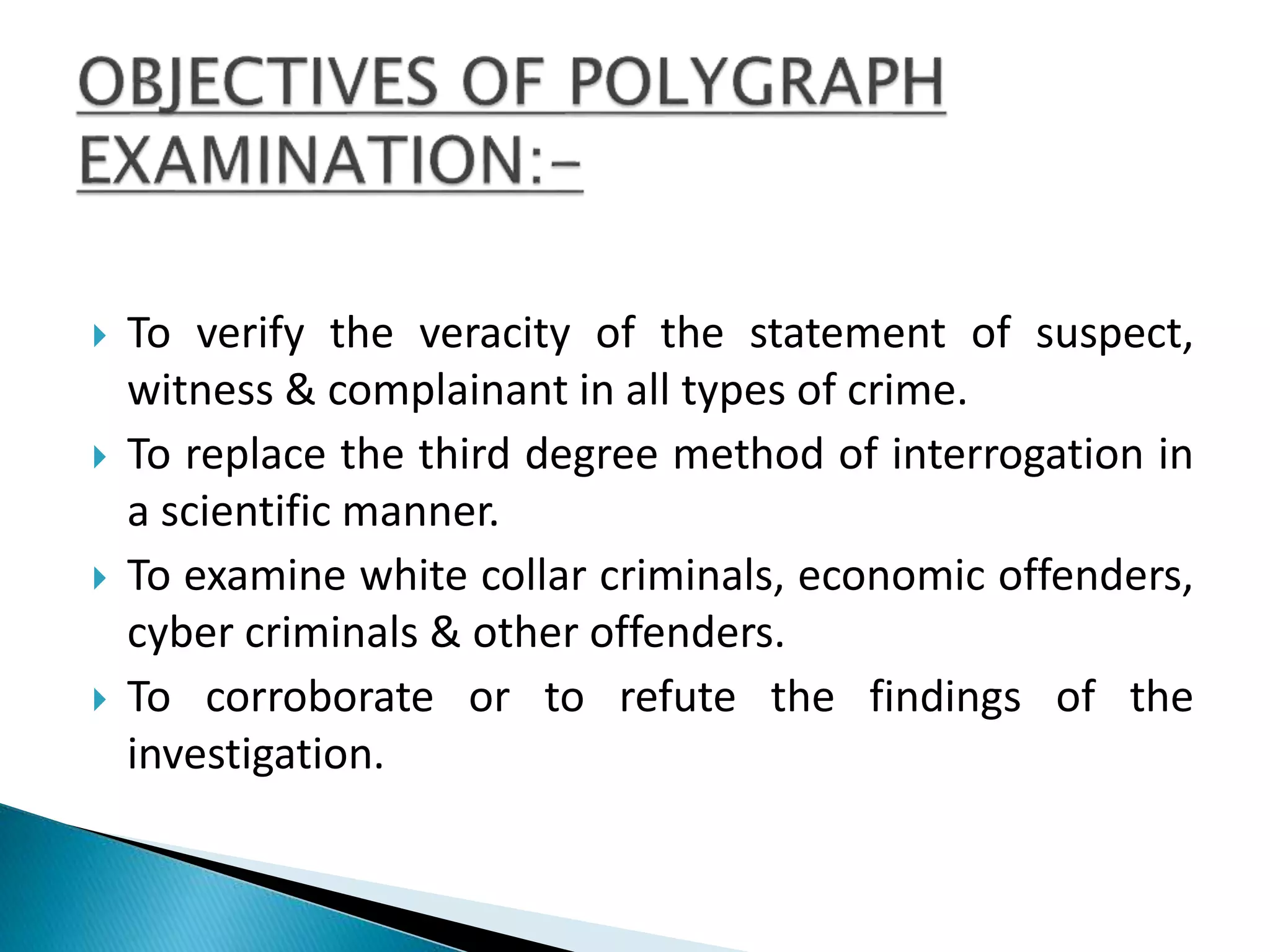  To verify the veracity of the statement of suspect,
witness & complainant in all types of crime.
 To replace the third degree method of interrogation in
a scientific manner.
 To examine white collar criminals, economic offenders,
cyber criminals & other offenders.
 To corroborate or to refute the findings of the
investigation.
 