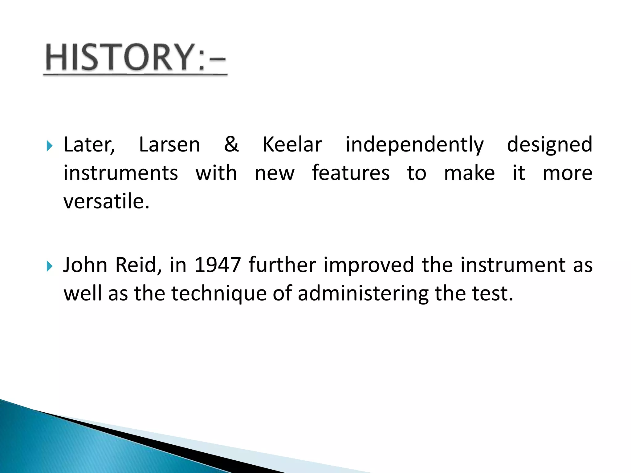  Later, Larsen & Keelar independently designed
instruments with new features to make it more
versatile.
 John Reid, in 1947 further improved the instrument as
well as the technique of administering the test.
 