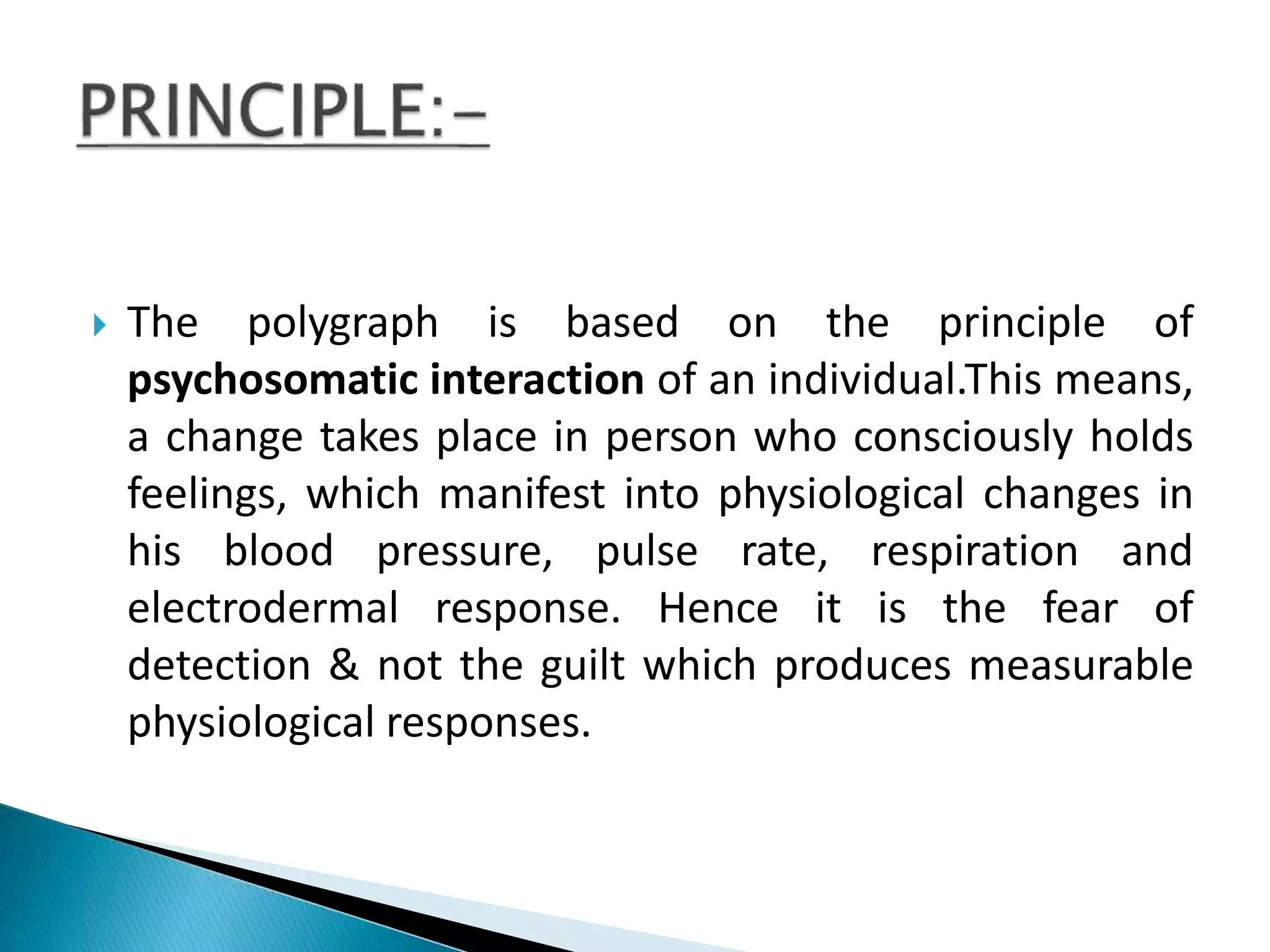  The polygraph is based on the principle of
psychosomatic interaction of an individual.This means,
a change takes place in person who consciously holds
feelings, which manifest into physiological changes in
his blood pressure, pulse rate, respiration and
electrodermal response. Hence it is the fear of
detection & not the guilt which produces measurable
physiological responses.
 