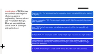 Applications of PCR include
the detection and diagnosis
of disease, genetic
engineering, forensic science,
and evolutionary biology.
Here are some additional
details on PCR techniques
and applications:
Real-time PCR : This technique is used to measure the amount of amplified DNA as the reaction
is ongoing
Reverse transcription PCR : This technique is used to amplify RNA, for example for the study of
gene expression
Long PCR: This technique is used to amplify longer segments of DNA than is possible with
standard PCR
Multiplex PCR: This technique is used to amplify multiple target sequences in a single reaction
High-Fidelity PCR: This technique is used to minimize errors in the amplified DNA, such as
insertion, deletion or substitution mutations, this technique is particularly useful for cloning or
sequencing applications
In situ PCR: This technique is used to amplify DNA or RNA within a cell or tissue sample
 