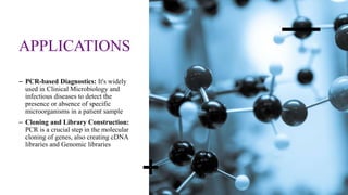APPLICATIONS
– PCR-based Diagnostics: It's widely
used in Clinical Microbiology and
infectious diseases to detect the
presence or absence of specific
microorganisms in a patient sample
– Cloning and Library Construction:
PCR is a crucial step in the molecular
cloning of genes, also creating cDNA
libraries and Genomic libraries
 