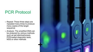 PCR Protocol
– Repeat: These three steps are
repeated many times to produce
many copies of the target
sequence
– Analysis: The amplified DNA can
be analyzed by various methods
such as gel electrophoresis,
PCR-based diagnostic tests,
NGS or other methods
 