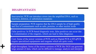 DISADVANTAGES
Inaccuracies: PCR can introduce errors into the amplified DNA, such as
insertion, deletion, or substitution mutations
Sample preparation: PCR requires that the DNA sample be of high quality
and free of contaminants such as salts, proteins, or other nucleic acids
False positives: In PCR-based diagnostic tests, false positives can occur due
to contamination of the reagents, which can lead to false diagnoses
Cost: Some of the newer versions of PCR such as Digital PCR or RT-qPCR
require specialized equipments and reagents which are quite costly
High-throughput: Some of the newer versions of PCR like NGS can generate
large amount of data, which can be difficult to manage, analyze and interpret
 