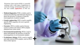 Polymerase chain reaction (PCR) is a powerful
technique with a wide range of applications in
molecular biology and biotechnology. Some of
the most notable applications of PCR are:
– Medical diagnostics: PCR is widely used in
clinical microbiology and infectious disease to
detect the presence or absence of specific
microorganisms in patient samples
– Genetic engineering: PCR is used to amplify
specific DNA sequences for use in genetic
engineering
– Forensics: PCR is widely used in forensic
science to detect and analyze DNA samples
obtained from crime scenes
– Environmental monitoring: PCR is used to
detect and quantify the presence of specific
microorganisms in environmental samples
– Evolutionary biology: PCR is used to amplify
and study ancient DNA samples, such as DNA
from extinct species
 
