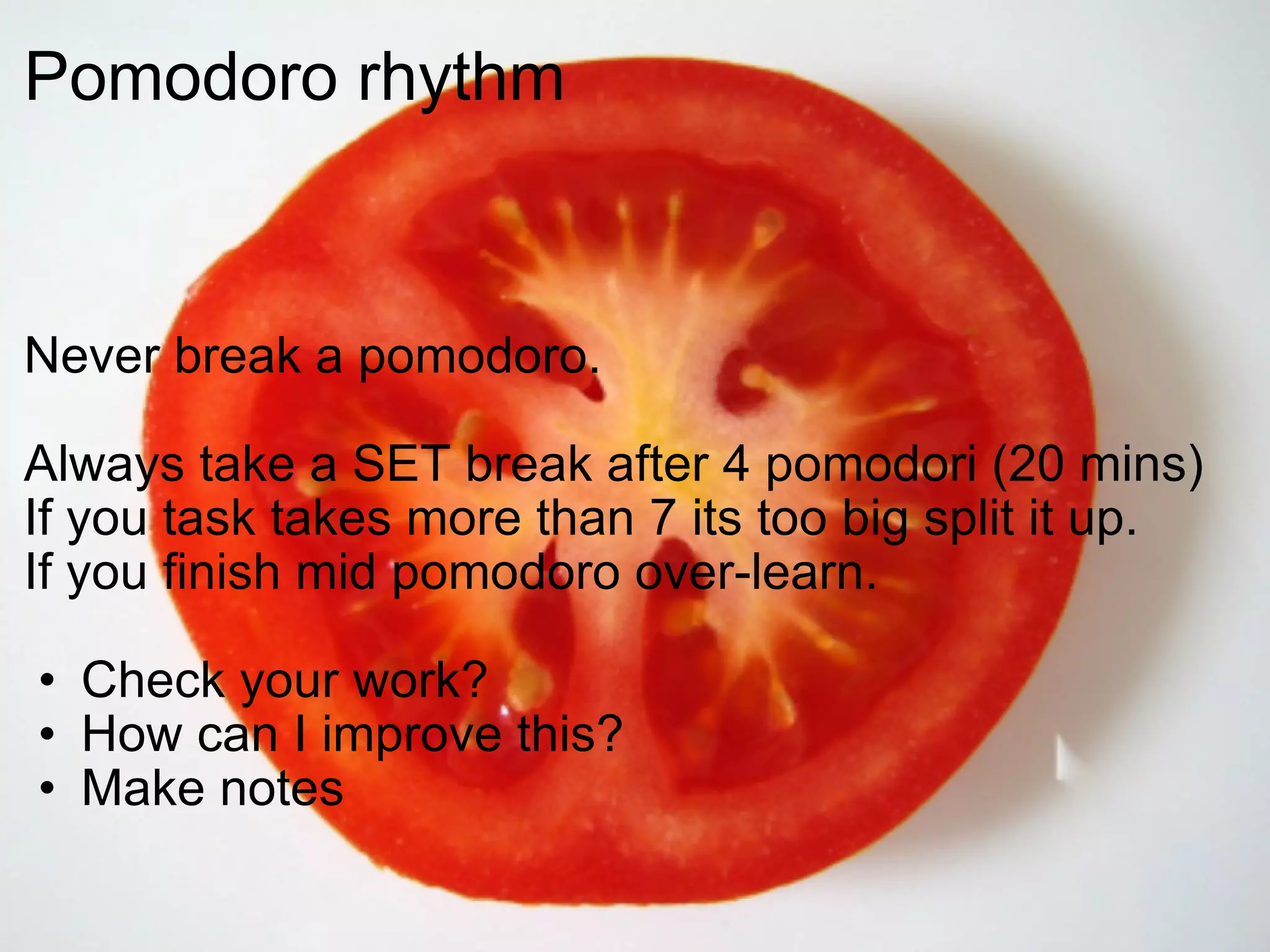 Pomodoro rhythm  Never break a pomodoro. Always take a SET break after 4 pomodori (20 mins) If you task takes more than 7 its too big split it up. If you finish mid pomodoro over-learn. Check your work? How can I improve this? Make notes  