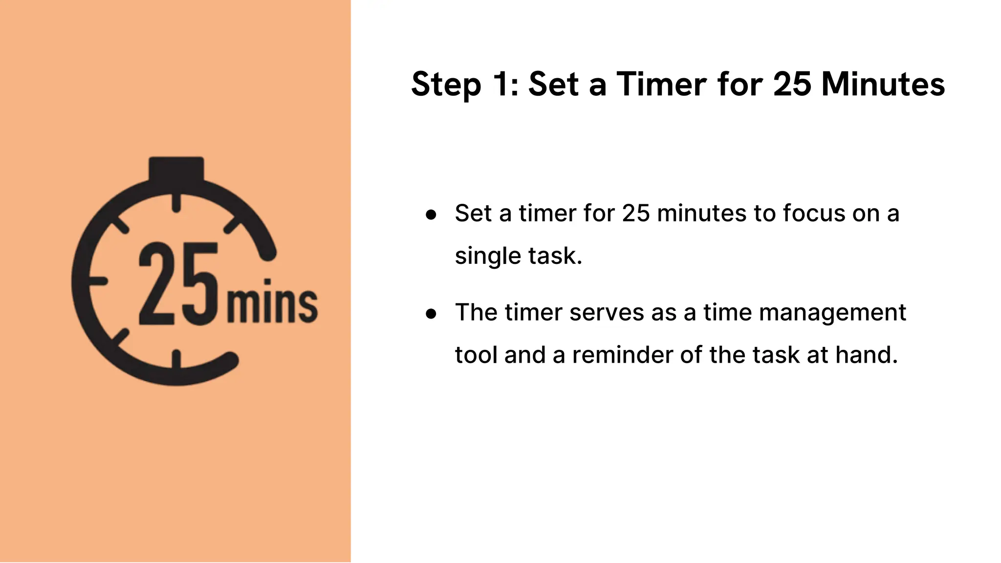 Step 1: Set a Timer for 25 Minutes
● Set a timer for 25 minutes to focus on a
single task.
● The timer serves as a time management
tool and a reminder of the task at hand.