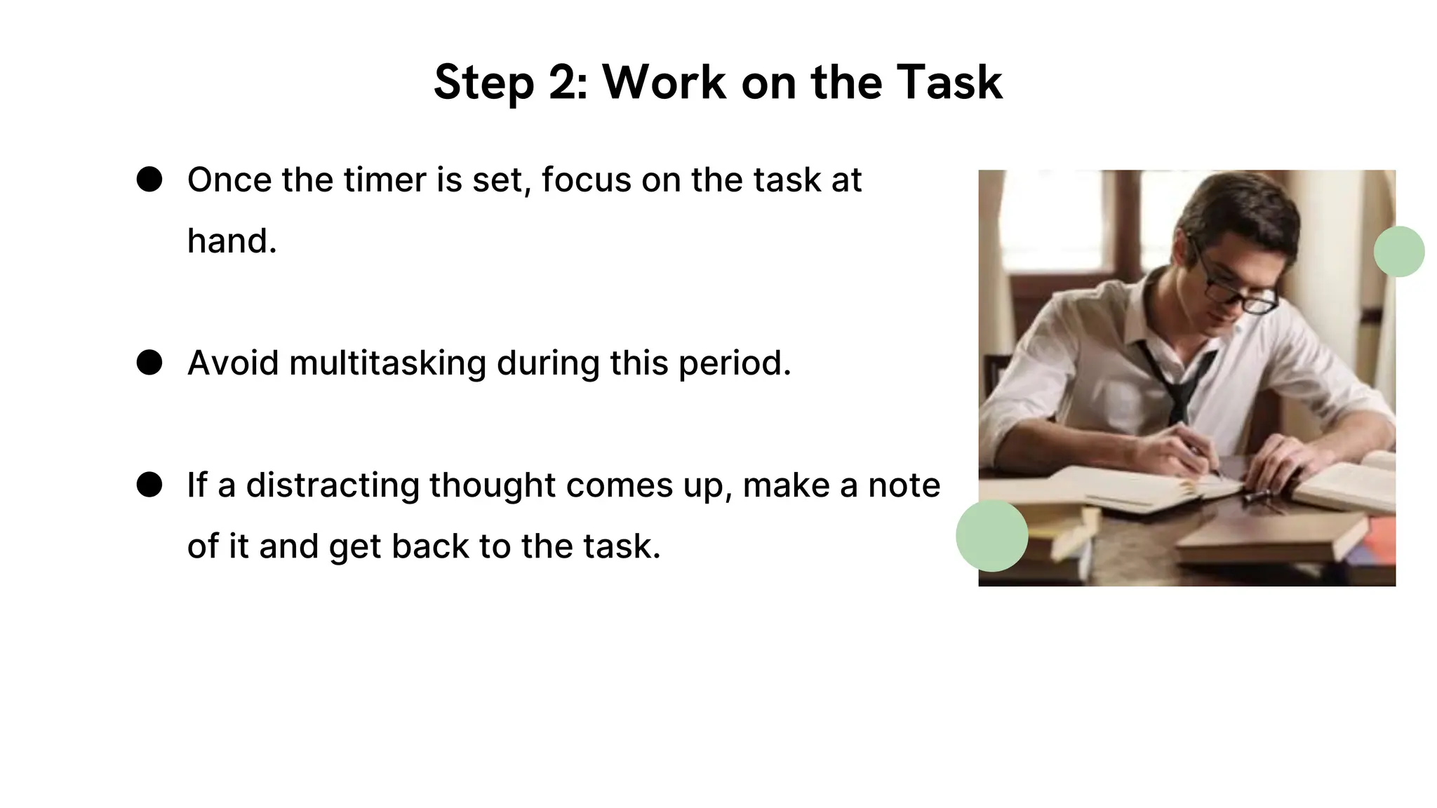 Step 2: Work on the Task
● Once the timer is set, focus on the task at
hand.
● Avoid multitasking during this period.
● If a distracting thought comes up, make a note
of it and get back to the task.