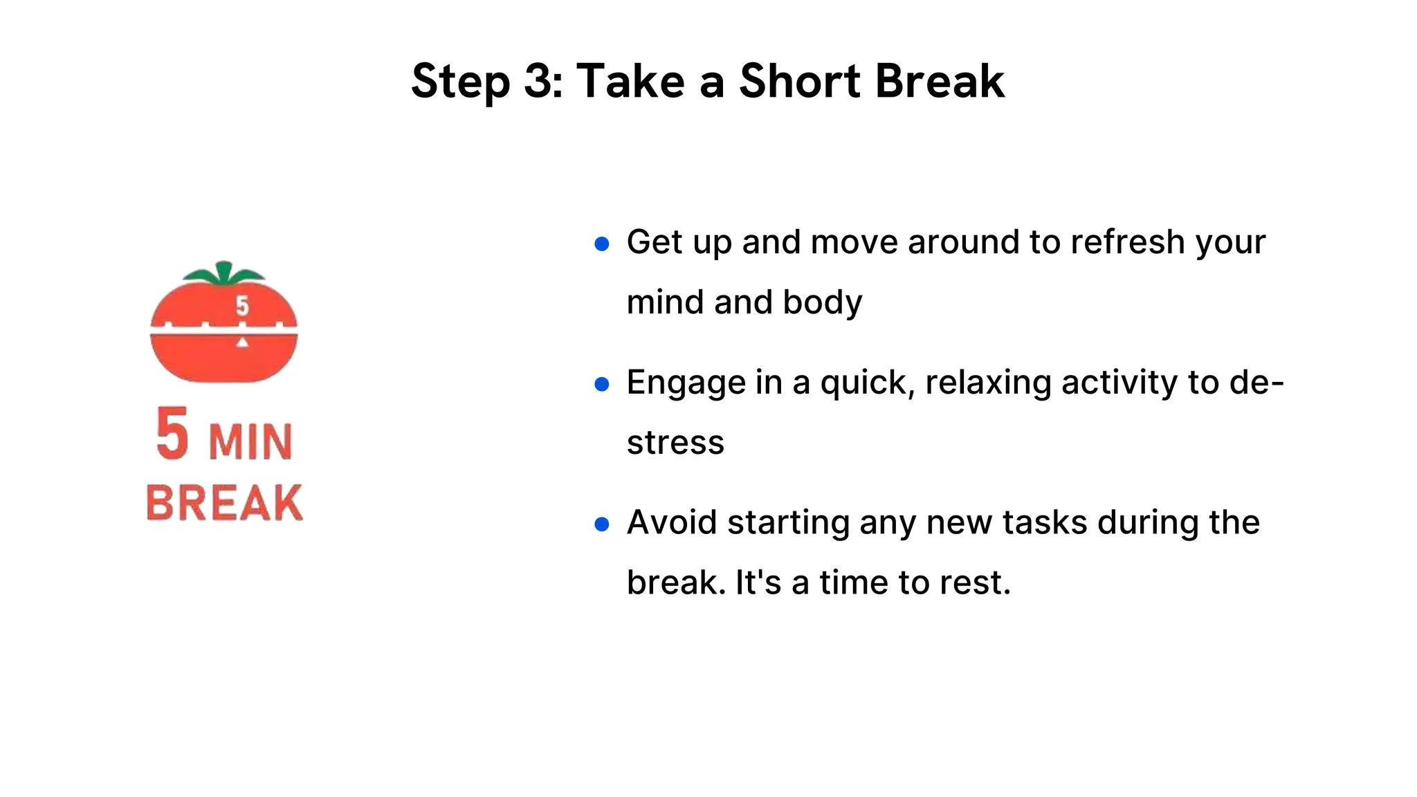 ● Get up and move around to refresh your
mind and body
● Engage in a quick, relaxing activity to de-
stress
● Avoid starting any new tasks during the
break. It's a time to rest.
Step 3: Take a Short Break