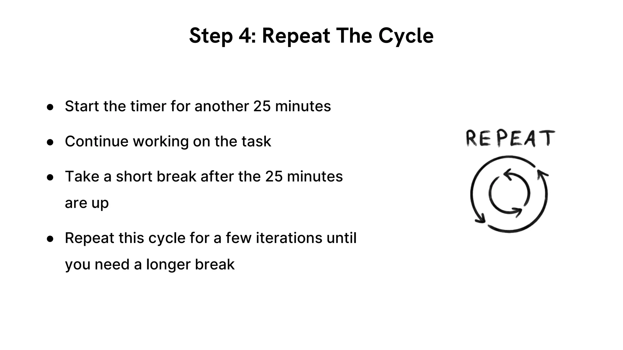 ● Start the timer for another 25 minutes
● Continue working on the task
● Take a short break after the 25 minutes
are up
● Repeat this cycle for a few iterations until
you need a longer break
Step 4: Repeat The Cycle