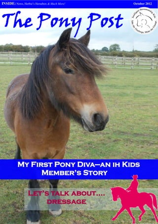 INSIDE: News, Herbie’s Horsebox & Much More!   October 2012




The Pony Post




          My First Pony Diva—an ih Kids
                Member’s Story

                  Let’s talk about….
                      dressage
 