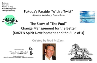Contents:
Story Line
Pictures of Story
Rule of 3 and growth
Small group activity
                                                Fukuda’s Parable “With a Twist”
                                                       (Rowers, Watchers, Grumblers)


                              The Story of “The Pool”
                        Change Management for the Better
                   (KAIZEN Spirit Development and the Rule of 3)
                                                       Created by Todd McCann

                    A Quote from Taiichi Ohno


             “ Where there is NO Standard
               there can be NO KAIZEN”
                   We Serve the GEMBA
  We Teach Leaders to “Learn to See” and “Serve the Gemba”
 