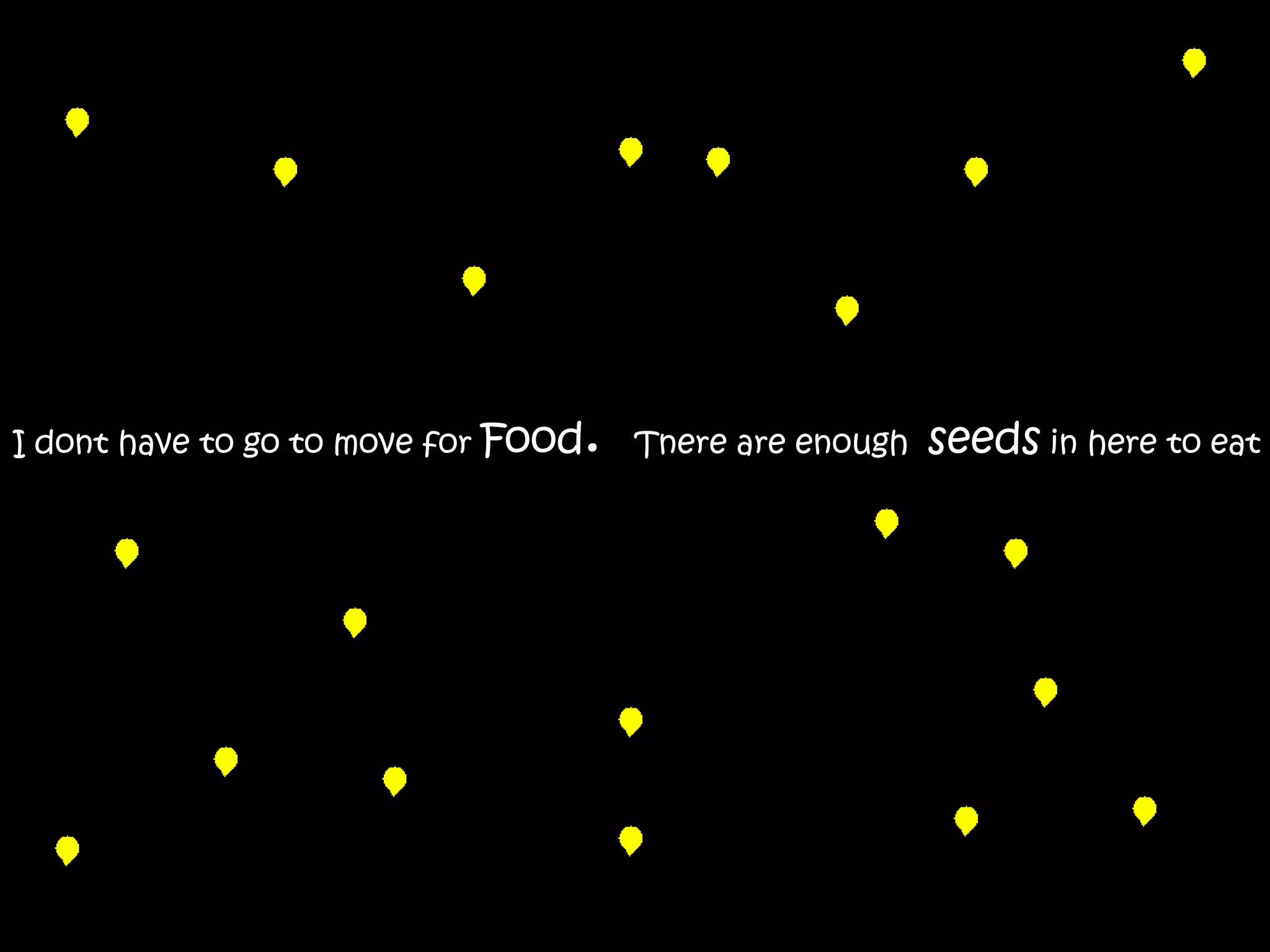 I dont have to go to move for Food.   Tnere are enough   seeds in here to eat
 