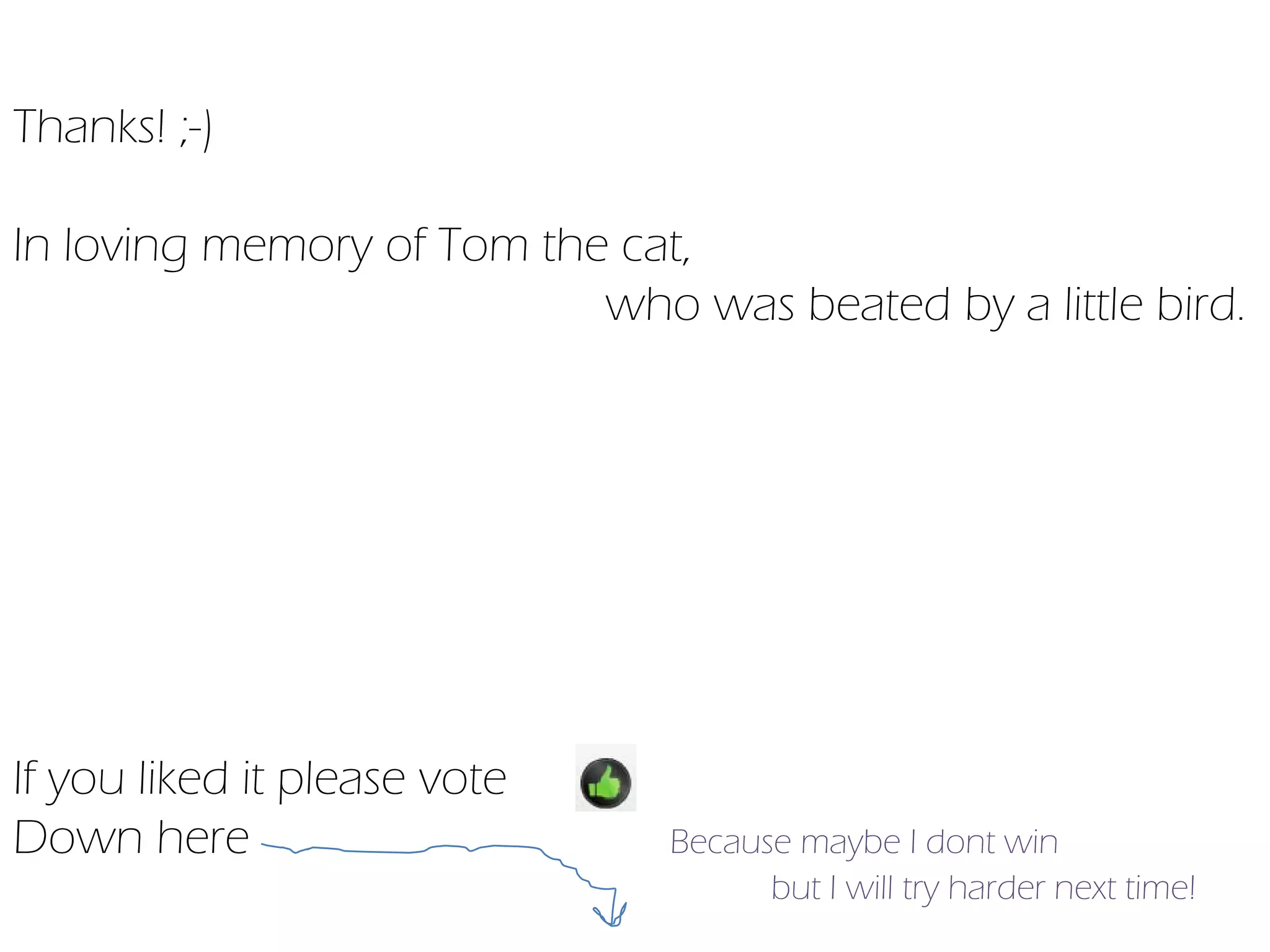 Thanks! ;-)

In loving memory of Tom the cat,
                           who was beated by a little bird.




If you liked it please vote
Down here                      Because maybe I dont win
                                     but I will try harder next time!
 