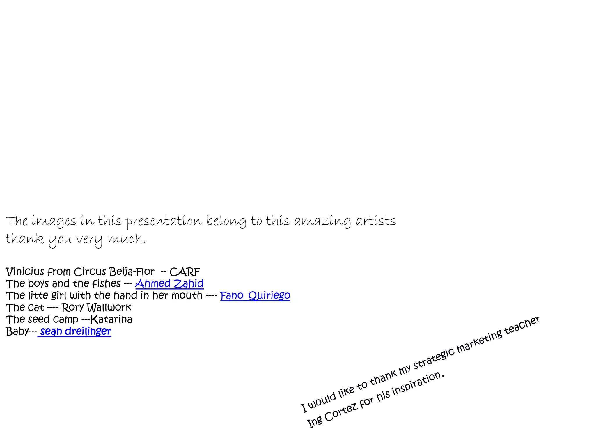 The images in this presentation belong to this amazing artists
thank you very much.

Vinicius from Circus Beija-Flor -- CARF
The boys and the fishes --- Ahmed Zahid
The litte girl with the hand in her mouth ---- Fano_Quiriego
The cat ---- Rory Wallwork
The seed camp ---Katarina
Baby--- sean dreilinger
 