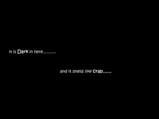 it is Dark in here……….



                         and it smells like crap……
 