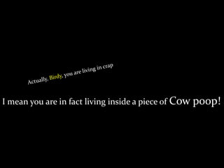 I mean you are in fact living inside a piece of Cow poop!
 