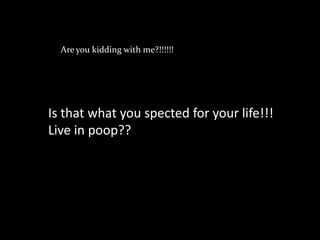 Are you kidding with me?!!!!!!




Is that what you spected for your life!!!
Live in poop??
 