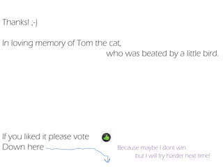 Thanks! ;-)

In loving memory of Tom the cat,
                           who was beated by a little bird.




If you liked it please vote
Down here                      Because maybe I dont win
                                     but I will try harder next time!
 