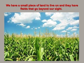We have a small piece of land to live on and they have fields that go beyond our sight.   