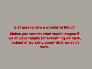 Isn't perspective a wonderful thing?  Makes you wonder what would happen if we all gave thanks for everything we have, instead of worrying about what we don't have.  