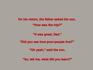 On his return, the father asked his son,  “ How was the trip?" “ It was great, Dad." “Did you see how poor-people live?"  “ Oh yeah," said the son. “ So, tell me, what did you learn?" 