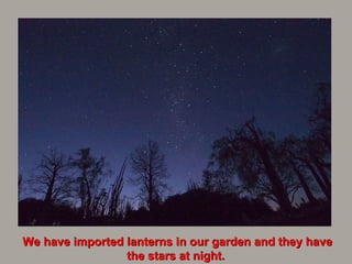 We have imported lanterns in our garden and they have the stars at night.   