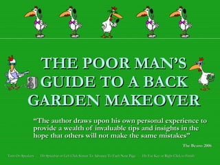 THE POOR MAN’S GUIDE TO A BACK GARDEN MAKEOVER “ The author draws upon his own personal experience to   provide a wealth of invaluable tips and insights in the hope that others will not make the same mistakes” The Beano 2006   Turn On Speakers  -  Hit Spacebar or Left Click Screen To Advance To Each Next Page  -  Hit Esc Key or Right Click to Finish 