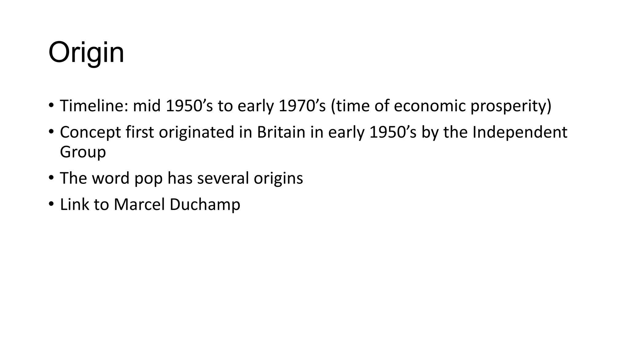Origin
• Timeline: mid 1950’s to early 1970’s (time of economic prosperity)
• Concept first originated in Britain in early 1950’s by the Independent
Group
• The word pop has several origins
• Link to Marcel Duchamp
 