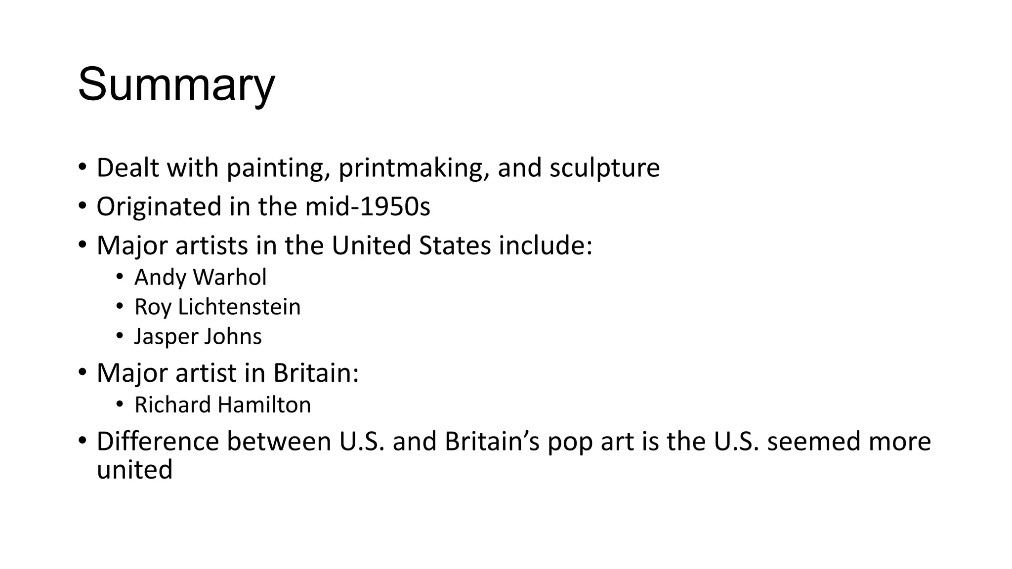 Summary
• Dealt with painting, printmaking, and sculpture
• Originated in the mid-1950s
• Major artists in the United States include:
• Andy Warhol
• Roy Lichtenstein
• Jasper Johns
• Major artist in Britain:
• Richard Hamilton
• Difference between U.S. and Britain’s pop art is the U.S. seemed more
united
 