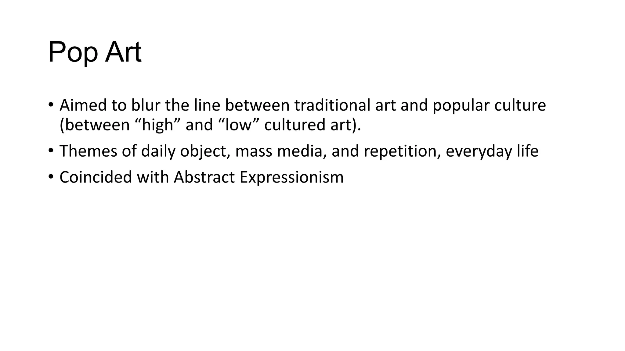 Pop Art
• Aimed to blur the line between traditional art and popular culture
(between “high” and “low” cultured art).
• Themes of daily object, mass media, and repetition, everyday life
• Coincided with Abstract Expressionism
 