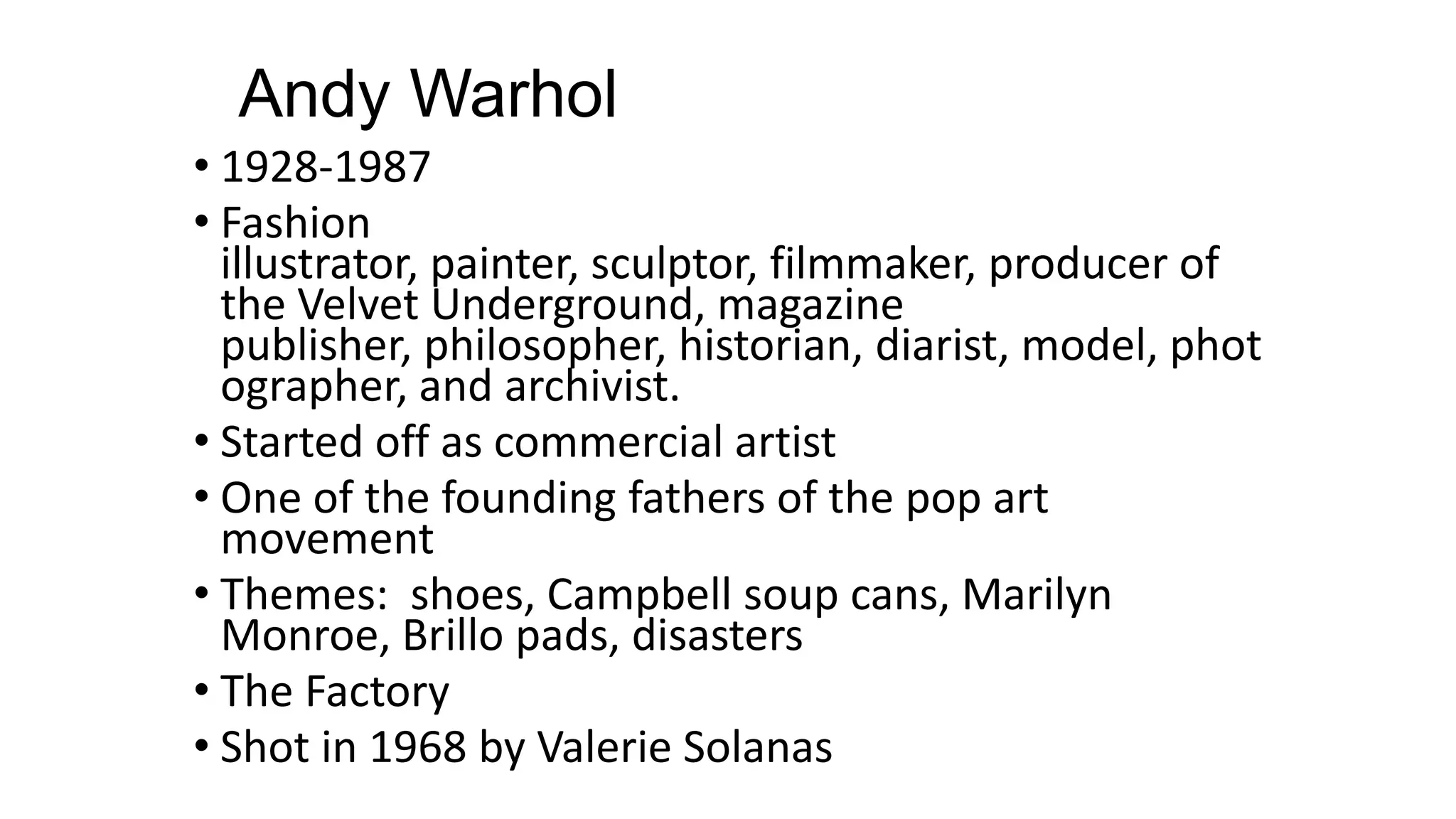 Andy Warhol
• 1928-1987
• Fashion
illustrator, painter, sculptor, filmmaker, producer of
the Velvet Underground, magazine
publisher, philosopher, historian, diarist, model, phot
ographer, and archivist.
• Started off as commercial artist
• One of the founding fathers of the pop art
movement
• Themes: shoes, Campbell soup cans, Marilyn
Monroe, Brillo pads, disasters
• The Factory
• Shot in 1968 by Valerie Solanas
 