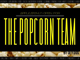 DISCOVERY | EXPLORATION | FOOD | TAI CHI | MEDITATION | READING | LEARNING | PAINTING | FUN | HABITS | COACHING | LAUGH



                             applications open for




    THE POPCORN TEAM
   THE POPCORN TEAM                                                                           By dey dos
CHALLENGE | TOUGH | SIMPLE | SOLITUDE | HOME | UNQUE | DEVELOPMENT | INDIVIDUALITY | PROGRESS | UNIQUENESS | JOY
 