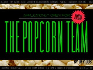 THEPOPCORNTEAM
DISCOVERY | EXPLORATION | FOOD | TAI CHI | MEDITATION | READING | LEARNING | PAINTING | FUN | HABITS | COACHING | LAUGH
CHALLENGE | TOUGH | SIMPLE | SOLITUDE | HOME | UNQUE | DEVELOPMENT | INDIVIDUALITY | PROGRESS | UNIQUENESS | JOY
THEPOPCORNTEAM
applications open for
By dey dos
EDITION
THIRD
 