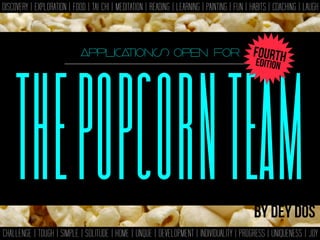 THEPOPCORNTEAM
DISCOVERY | EXPLORATION | FOOD | TAI CHI | MEDITATION | READING | LEARNING | PAINTING | FUN | HABITS | COACHING | LAUGH
CHALLENGE | TOUGH | SIMPLE | SOLITUDE | HOME | UNQUE | DEVELOPMENT | INDIVIDUALITY | PROGRESS | UNIQUENESS | JOY
THEPOPCORNTEAM
applications open for
By dey dos
EDITION
FOURTH
 