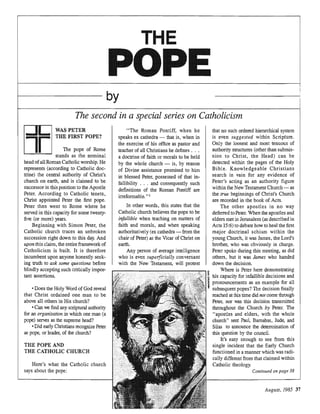 THE
PO
by
The second in a special series on Catholicism
PETER
FIRST POPE?
The pope of Rome
stands as the nominal
head ofall Roman Catholic He
represents (ac:col:dulg
trine) the central
church on and is claimed to be
successor in this to the
Peter. to Catholic tenets,
Christ appointed Peter the first pope.
Peter then went to Rome where he
served in this for some twenty-
five (or more) years.
Beginning with Simon the
Catholic church traces an unbroken
succession right down to this day. And
upon this claim, the entire framework of
Catholicism is built. It is therefore
incumbent upon anyone hrr,,,,,,th,
ing truth to ask some que:,HI;[J1IJ
blindly accepting such
tant assertions.
•Does the Holy Word of God reveal
that Christ ordained one man to be
above all others in His church?
•Can we find any scriptural
for an organization in which one man (a
pope) serves as the supreme head?
•Did early Christians .Peter
as pope, or leader, of the church?
THE POPE AND
THE CATHOLIC CHURCH
Here's what the Catholic church
says about the pope:
"The Roman Pontiff, when he
ex cathedra - that is, when in
the exercise of his office as pastor and
teacher of all Christians he defines . . .
a doctrine of faith or morals to be held
by the whole church reason
of Divine assistance to him
in blessed of that in-
fallibility . . . and such
definitions of the Roman Pontiff are
irreformable. " I
In other words, this states that the
Catholic church believes the pope to be
infallible when on matters of
faith and morals, and when sp<~aking
authoritatively (ex cathedra - from the
chair of .Peter) as the Vicar ofChrist on
earth.
Any person of average '''~~'''il:>~''
who is even conversant
with the New lesltament, will
that no such ordered hierarchical system
is even within Scripture.
the loosest and most tenuous of
authority structures (other than submis-
sion to the Head) can be
detected within the pages of the Holy
Bible. Christians
search in vain for any evidence of
Peter's as an authority figure
within the New Testament Church - as
the true beginnings of Christ's Church
are recorded in the book of Acts.
The other in no way
deferred to Peter. When the and
elders met in Jerusalem described in
Acts 15:6) to debate how to heal the first
major doctrinal schism within the
young Church, it was the Lord's
brother, who was obviously in
Peter spoke during this as did
others, but it was James who handed
down the decision.
Where is Peter here dernO!lstr'atillg
ihis capacity for infallible decisions and
; pronouncements as an example for all
subsequent popes? The decision finally
reached at this time did not come
nor was this decision transmitted
mr<JU.ll:nolut the Church by Peter. The
"alJOstleS and elders, with the whole
church" sent Paul, Barnabas, Jude, and
Silas to announce the determination of
this by the council.
It's easy enough to see from this
incident that the Early Church
functioned in a manner which was radi-
different from that claimed within
Catholic theology.
Continued on page 38
August, 37
 