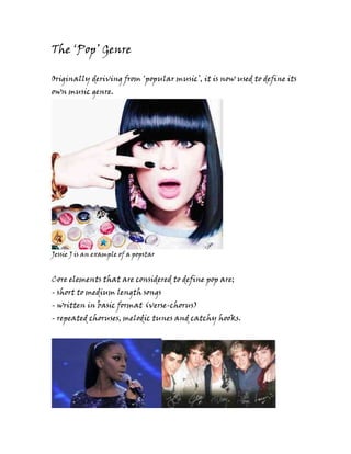The ‘Pop’ Genre

Originally deriving from ‘popular music’, it is now used to define its
own music genre.




Jessie J is an example of a popstar


Core elements that are considered to define pop are;
- short to medium length songs
- written in basic format (verse-chorus)
- repeated choruses, melodic tunes and catchy hooks.
 