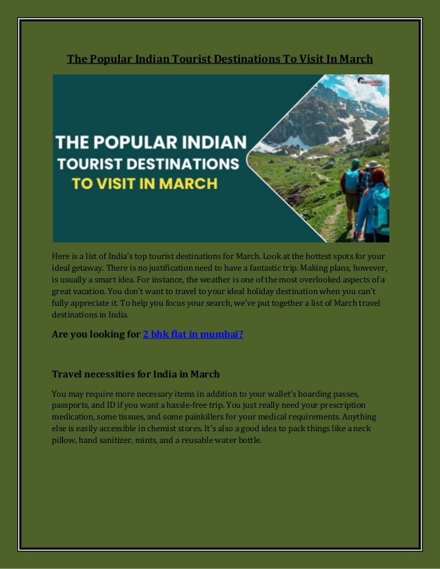 The Popular Indian Tourist Destinations To Visit In March
Here is a list of India's top tourist destinations for March. Look at the hottest spots for your
ideal getaway. There is no justification need to have a fantastic trip. Making plans, however,
is usually a smart idea. For instance, the weather is one of the most overlooked aspects of a
great vacation. You don't want to travel to your ideal holiday destination when you can't
fully appreciate it. To help you focus your search, we've put together a list of March travel
destinations in India.
Are you looking for 2 bhk flat in mumbai?
Travel necessities for India in March
You may require more necessary items in addition to your wallet's boarding passes,
passports, and ID if you want a hassle-free trip. You just really need your prescription
medication, some tissues, and some painkillers for your medical requirements. Anything
else is easily accessible in chemist stores. It's also a good idea to pack things like a neck
pillow, hand sanitizer, mints, and a reusable water bottle.
 