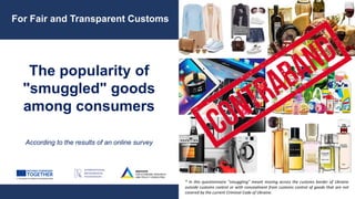 The popularity of
"smuggled" goods
among consumers
According to the results of an online survey
For Fair and Transparent Customs
* In this questionnaire "smuggling" meant moving across the customs border of Ukraine
outside customs control or with concealment from customs control of goods that are not
covered by the current Criminal Code of Ukraine.
 