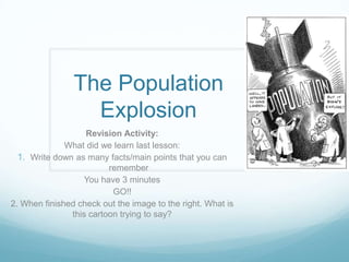 The Population
Explosion
Revision Activity:
What did we learn last lesson:
1. Write down as many facts/main points that you can
remember
You have 3 minutes
GO!!
2. When finished check out the image to the right. What is
this cartoon trying to say?

 